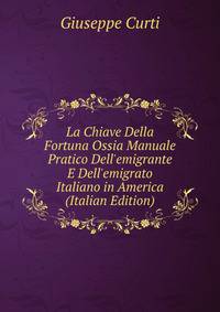 La Chiave Della Fortuna Ossia Manuale Pratico Dell'emigrante E Dell'emigrato Italiano in America (Italian Edition)