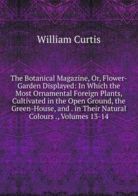 The Botanical Magazine, Or, Flower-Garden Displayed: In Which the Most Ornamental Foreign Plants, Cultivated in the Open Ground, the Green-House, and . in Their Natural Colours ., Volumes 13-14