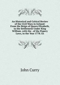 An Historical and Critical Review of the Civil Wars in Ireland: From the Reign of Queen Elizabeth, to the Settlement Under King William. with the . of the Popery Laws, in the Year 1778. Ex