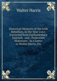 Historical Memoirs of the Irish Rebellion, in the Year 1641: Extracted from Parliamentary Journals . and . Protestant Historians . in a Letter to Walter Harris, Etc.
