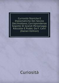 Curiosita Storiche E Diplomatiche Del Secolo Decimottavo, Corrispondenze Segrete Di Grandi Personaggi, Raccolte E Pubbl. Da F. Calvi (Italian Edition)