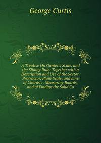 A Treatise On Gunter's Scale, and the Sliding Rule: Together with a Description and Use of the Sector, Protractor, Plain Scale, and Line of Chords : . Measuring Boards, and of Finding the Solid Co