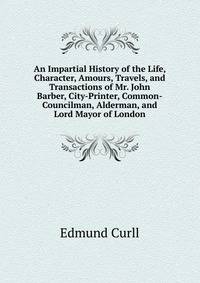 An Impartial History of the Life, Character, Amours, Travels, and Transactions of Mr. John Barber, City-Printer, Common-Councilman, Alderman, and Lord Mayor of London