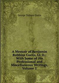 A Memoir of Benjamin Robbins Curtis, Ll. D.: With Some of His Professional and Miscellaneous Writings, Volume 1