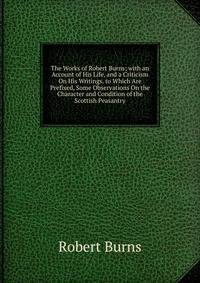 The Works of Robert Burns; with an Account of His Life, and a Criticism On His Writings. to Which Are Prefixed, Some Observations On the Character and Condition of the Scottish Peasantry