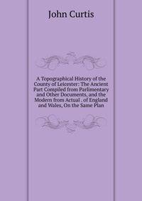 A Topographical History of the County of Leicester: The Ancient Part Compiled from Parlimentary and Other Documents, and the Modern from Actual . of England and Wales, On the Same Plan