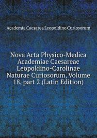 Nova Acta Physico-Medica Academiae Caesareae Leopoldino-Carolinae Naturae Curiosorum, Volume 18, part 2 (Latin Edition)