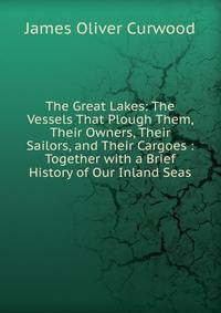 The Great Lakes: The Vessels That Plough Them, Their Owners, Their Sailors, and Their Cargoes : Together with a Brief History of Our Inland Seas