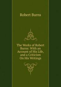 The Works of Robert Burns: With an Account of His Life, and a Criticism On His Writings