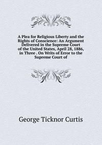 A Plea for Religious Liberty and the Rights of Conscience: An Argument Delivered in the Supreme Court of the United States, April 28, 1886, in Three . On Writs of Error to the Supreme Court of