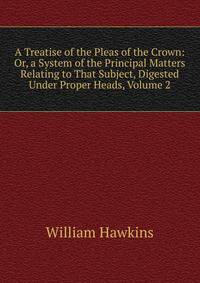A Treatise of the Pleas of the Crown: Or, a System of the Principal Matters Relating to That Subject, Digested Under Proper Heads, Volume 2