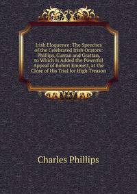 Irish Eloquence: The Speeches of the Celebrated Irish Orators: Phillips, Curran and Grattan, to Which Is Added the Powerful Appeal of Robert Emmett, at the Close of His Trial for High Treason
