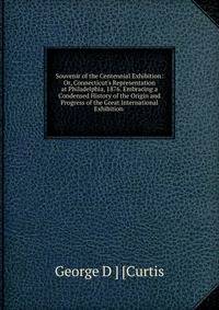 Souvenir of the Centennial Exhibition: Or, Connecticut's Representation at Philadelphia, 1876. Embracing a Condensed History of the Origin and Progress of the Great International Exhibition .