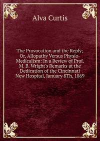 The Provocation and the Reply; Or, Allopathy Versus Physio-Medicalism: In a Review of Prof. M. B. Wright's Remarks at the Dedication of the Cincinnati New Hospital, January 8Th, 1869