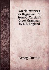 Greek Exercises for Beginners, Tr., from G. Curtius's Greek Grammar, by E.B. England