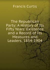 The Republican Party: A History of Its Fifty Years' Existence and a Record of Its Measures and Leaders, 1854-1904