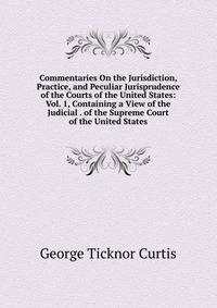 Commentaries On the Jurisdiction, Practice, and Peculiar Jurisprudence of the Courts of the United States: Vol. 1, Containing a View of the Judicial . of the Supreme Court of the United States
