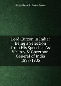 Lord Curzon in India: Being a Selection from His Speeches As Viceroy &amp; Governor-General of India 1898-1905