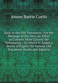 Back to the Old Testament: For the Message of the New, an Effort to Connect More Closely the Testaments : To Which Is Added a Series of Papers On Various Old Testament Books and Subjects