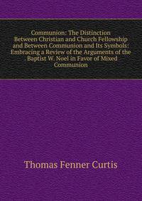 Communion: The Distinction Between Christian and Church Fellowship and Between Communion and Its Symbols: Embracing a Review of the Arguments of the . Baptist W. Noel in Favor of Mixed Communion