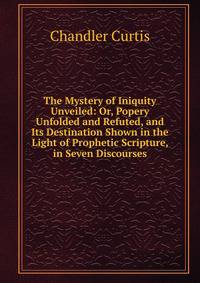 The Mystery of Iniquity Unveiled: Or, Popery Unfolded and Refuted, and Its Destination Shown in the Light of Prophetic Scripture, in Seven Discourses