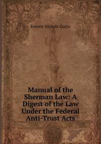 Manual of the Sherman Law: A Digest of the Law Under the Federal Anti-Trust Acts