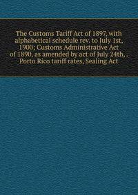 The Customs Tariff Act of 1897, with alphabetical schedule rev. to July 1st, 1900; Customs Administrative Act of 1890, as amended by act of July 24th, . Porto Rico tariff rates, Sealing Act