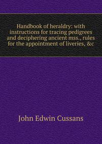 Handbook of heraldry: with instructions for tracing pedigrees and deciphering ancient mss., rules for the appointment of liveries, &amp;c