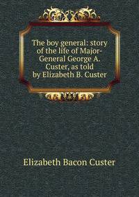 The boy general: story of the life of Major-General George A. Custer, as told by Elizabeth B. Custer
