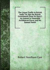 The Liquor Traffic in British India: Or, Has the British Government Done Its Duty?: An Answer to Venerable Archdeacon Farrar and Mr. Samuel Smith