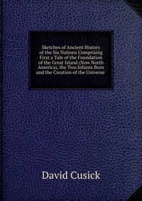 Sketches of Ancient History of the Six Nations Comprising First a Tale of the Foundation of the Great Island (Now North America), the Two Infants Born and the Creation of the Universe .