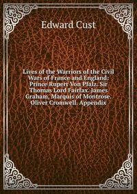 Lives of the Warriors of the Civil Wars of France and England: Prince Rupert Von Pfalz. Sir Thomas Lord Fairfax. James Graham, Marquis of Montrose. Oliver Cromwell. Appendix