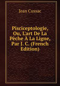Pisciceptologie, Ou, L'art De La P?che ? La Ligne, Par J. C. (French Edition)