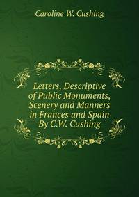 Letters, Descriptive of Public Monuments, Scenery and Manners in Frances and Spain By C.W. Cushing.