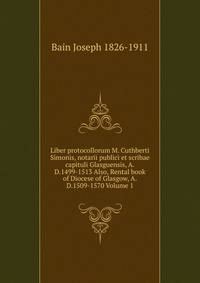 Liber protocollorum M. Cuthberti Simonis, notarii publici et scribae capituli Glasguensis, A.D.1499-1513 Also, Rental book of Diocese of Glasgow, A.D.1509-1570 Volume 1