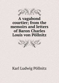 A vagabond courtier; from the memoirs and letters of Baron Charles Louis von Pollnitz