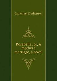Rosabella; or, A mother's marriage, a novel