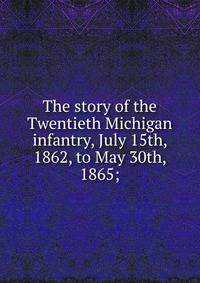 The story of the Twentieth Michigan infantry, July 15th, 1862, to May 30th, 1865;