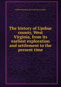 The history of Upshur county, West Virginia, from its earliest exploration and settlement to the present time