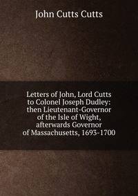 Letters of John, Lord Cutts to Colonel Joseph Dudley: then Lieutenant-Governor of the Isle of Wight, afterwards Governor of Massachusetts, 1693-1700