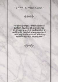 My conscience: Fanny Thimble Cutler's Journal of a residence in America, whilst performing a profitable theatrical engagement : beating the nonsensical Fanny Kemble Journal all hollow