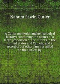 A Cutler memorial and genealogical history: containing the names of a large proportion of the Cutlers in the United States and Canada, and a record of . of other families allied to the Cutlers by