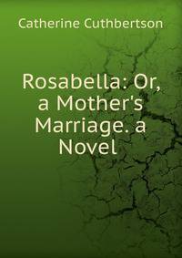 Rosabella: Or, a Mother's Marriage. a Novel .