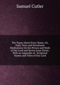 The Name Above Every Name: Or, Daily Texts and Devotional Meditations On the Person and Work of Our Lord and Savior Jesus Christ: With an Appendix of . Scriptural Names and Titles of Our Lord