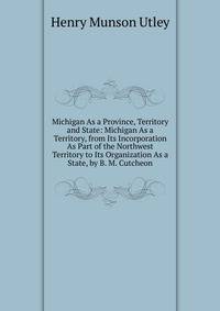 Michigan As a Province, Territory and State: Michigan As a Territory, from Its Incorporation As Part of the Northwest Territory to Its Organization As a State, by B. M. Cutcheon
