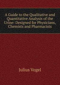 A Guide to the Qualitative and Quantitative Analysis of the Urine: Designed for Physicians, Chemists and Pharmacists