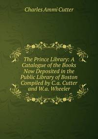 The Prince Library: A Catalogue of the Books Now Deposited in the Public Library of Boston Compiled by C.a. Cutter and W.a. Wheeler.