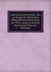 Stanislas Lesczinski; Ou, Le Siege De Dantzick; Melodrame Historique En Trois Actes, A Grand Spectacle (French Edition)