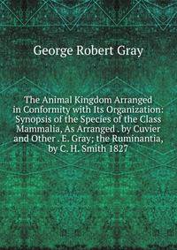 The Animal Kingdom Arranged in Conformity with Its Organization: Synopsis of the Species of the Class Mammalia, As Arranged . by Cuvier and Other . E. Gray; the Ruminantia, by C. H. Smith 1827