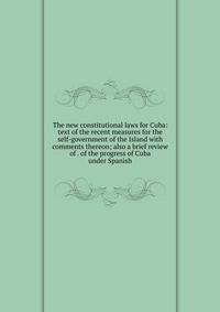 The new constitutional laws for Cuba: text of the recent measures for the self-government of the Island with comments thereon; also a brief review of . of the progress of Cuba under Spanish